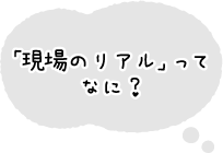 「現場のリアル」ってなに？